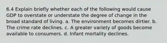 6.4 Explain briefly whether each of the following would cause GDP to overstate or understate the degree of change in the broad standard of living. a. The environment becomes dirtier. b. The crime rate declines. c. A greater variety of goods become available to consumers. d. Infant mortality declines.