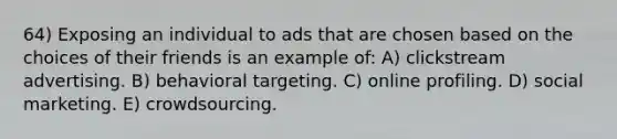 64) Exposing an individual to ads that are chosen based on the choices of their friends is an example of: A) clickstream advertising. B) behavioral targeting. C) online profiling. D) social marketing. E) crowdsourcing.