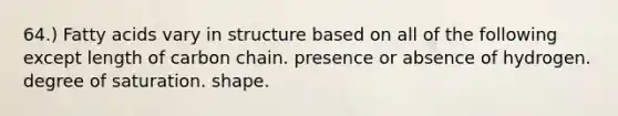 64.) Fatty acids vary in structure based on all of the following except length of carbon chain. presence or absence of hydrogen. degree of saturation. shape.