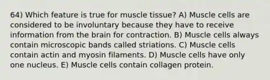 64) Which feature is true for <a href='https://www.questionai.com/knowledge/kMDq0yZc0j-muscle-tissue' class='anchor-knowledge'>muscle tissue</a>? A) Muscle cells are considered to be involuntary because they have to receive information from <a href='https://www.questionai.com/knowledge/kLMtJeqKp6-the-brain' class='anchor-knowledge'>the brain</a> for contraction. B) Muscle cells always contain microscopic bands called striations. C) Muscle cells contain actin and myosin filaments. D) Muscle cells have only one nucleus. E) Muscle cells contain collagen protein.