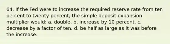 64. If the Fed were to increase the required reserve rate from ten percent to twenty percent, the simple deposit expansion multiplier would: a. double. b. increase by 10 percent. c. decrease by a factor of ten. d. be half as large as it was before the increase.