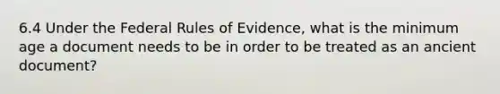 6.4 Under the Federal Rules of Evidence, what is the minimum age a document needs to be in order to be treated as an ancient document?