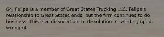 64. Felipe is a member of Great States Trucking LLC. Felipe's relationship to Great States ends, but the firm continues to do business. This is a. dissociation. b. dissolution. c. winding up. d. wrongful.