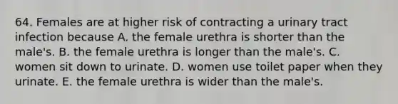 64. Females are at higher risk of contracting a urinary tract infection because A. the female urethra is shorter than the male's. B. the female urethra is longer than the male's. C. women sit down to urinate. D. women use toilet paper when they urinate. E. the female urethra is wider than the male's.