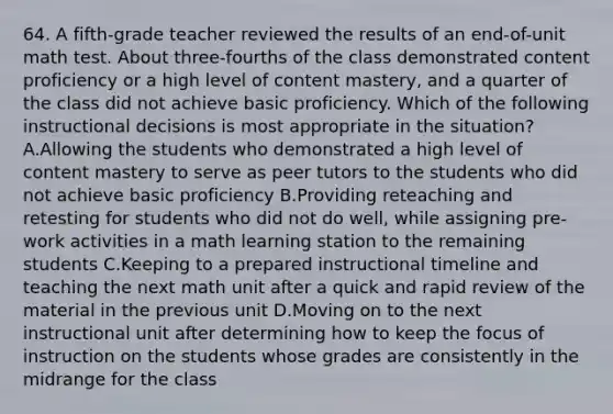 64. A fifth-grade teacher reviewed the results of an end-of-unit math test. About three-fourths of the class demonstrated content proficiency or a high level of content mastery, and a quarter of the class did not achieve basic proficiency. Which of the following instructional decisions is most appropriate in the situation? A.Allowing the students who demonstrated a high level of content mastery to serve as peer tutors to the students who did not achieve basic proficiency B.Providing reteaching and retesting for students who did not do well, while assigning pre-work activities in a math learning station to the remaining students C.Keeping to a prepared instructional timeline and teaching the next math unit after a quick and rapid review of the material in the previous unit D.Moving on to the next instructional unit after determining how to keep the focus of instruction on the students whose grades are consistently in the midrange for the class