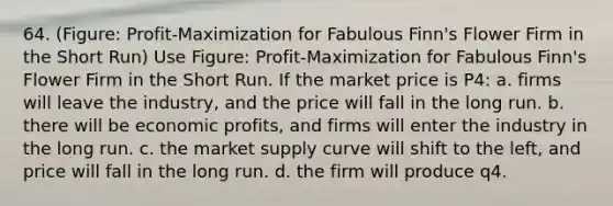 64. (Figure: Profit-Maximization for Fabulous Finn's Flower Firm in the Short Run) Use Figure: Profit-Maximization for Fabulous Finn's Flower Firm in the Short Run. If the market price is P4: a. firms will leave the industry, and the price will fall in the long run. b. there will be economic profits, and firms will enter the industry in the long run. c. the market supply curve will shift to the left, and price will fall in the long run. d. the firm will produce q4.