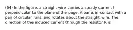 (64) In the figure, a straight wire carries a steady current I perpendicular to the plane of the page. A bar is in contact with a pair of circular rails, and rotates about the straight wire. The direction of the induced current through the resistor R is