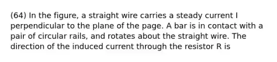 (64) In the figure, a straight wire carries a steady current I perpendicular to the plane of the page. A bar is in contact with a pair of circular rails, and rotates about the straight wire. The direction of the induced current through the resistor R is