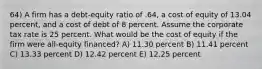 64) A firm has a debt-equity ratio of .64, a cost of equity of 13.04 percent, and a cost of debt of 8 percent. Assume the corporate tax rate is 25 percent. What would be the cost of equity if the firm were all-equity financed? A) 11.30 percent B) 11.41 percent C) 13.33 percent D) 12.42 percent E) 12.25 percent