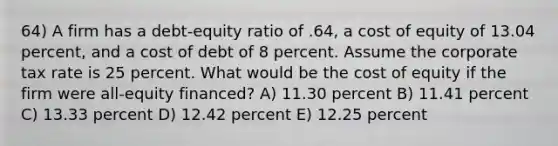 64) A firm has a debt-equity ratio of .64, a cost of equity of 13.04 percent, and a cost of debt of 8 percent. Assume the corporate tax rate is 25 percent. What would be the cost of equity if the firm were all-equity financed? A) 11.30 percent B) 11.41 percent C) 13.33 percent D) 12.42 percent E) 12.25 percent