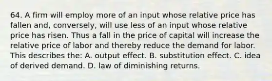 64. A firm will employ more of an input whose relative price has fallen and, conversely, will use less of an input whose relative price has risen. Thus a fall in the price of capital will increase the relative price of labor and thereby reduce the demand for labor. This describes the: A. output effect. B. substitution effect. C. idea of derived demand. D. law of diminishing returns.