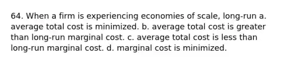 64. When a firm is experiencing economies of scale, long-run a. average total cost is minimized. b. average total cost is greater than long-run marginal cost. c. average total cost is less than long-run marginal cost. d. marginal cost is minimized.