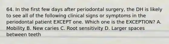 64. In the first few days after periodontal surgery, the DH is likely to see all of the following clinical signs or symptoms in the periodontal patient EXCEPT one. Which one is the EXCEPTION? A. Mobility B. New caries C. Root sensitivity D. Larger spaces between teeth