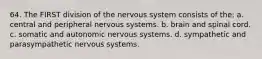 64. The FIRST division of the nervous system consists of the: a. central and peripheral nervous systems. b. brain and spinal cord. c. somatic and autonomic nervous systems. d. sympathetic and parasympathetic nervous systems.