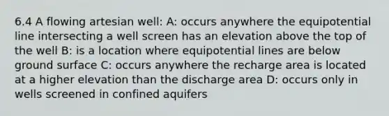 6.4 A flowing artesian well: A: occurs anywhere the equipotential line intersecting a well screen has an elevation above the top of the well B: is a location where equipotential lines are below ground surface C: occurs anywhere the recharge area is located at a higher elevation than the discharge area D: occurs only in wells screened in confined aquifers