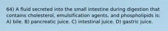 64) A fluid secreted into the small intestine during digestion that contains cholesterol, emulsification agents, and phospholipids is: A) bile. B) pancreatic juice. C) intestinal juice. D) gastric juice.