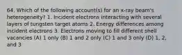 64. Which of the following account(s) for an x-ray beam's heterogeneity? 1. Incident electrons interacting with several layers of tungsten target atoms 2. Energy differences among incident electrons 3. Electrons moving to fill different shell vacancies (A) 1 only (B) 1 and 2 only (C) 1 and 3 only (D) 1, 2, and 3