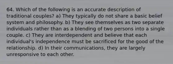 64. Which of the following is an accurate description of traditional couples? a) They typically do not share a basic belief system and philosophy. b) They see themselves as two separate individuals rather than as a blending of two persons into a single couple. c) They are interdependent and believe that each individual's independence must be sacrificed for the good of the relationship. d) In their communications, they are largely unresponsive to each other.