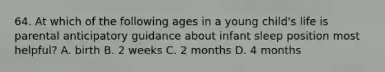 64. At which of the following ages in a young child's life is parental anticipatory guidance about infant sleep position most helpful? A. birth B. 2 weeks C. 2 months D. 4 months