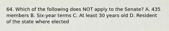 64. Which of the following does NOT apply to the Senate? A. 435 members B. Six-year terms C. At least 30 years old D. Resident of the state where elected