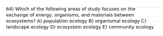 64) Which of the following areas of study focuses on the exchange of energy, organisms, and materials between ecosystems? A) population ecology B) organismal ecology C) landscape ecology D) ecosystem ecology E) community ecology