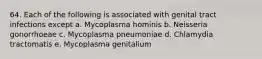 64. Each of the following is associated with genital tract infections except a. Mycoplasma hominis b. Neisseria gonorrhoeae c. Mycoplasma pneumoniae d. Chlamydia tractomatis e. Mycoplasma genitalium