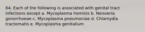 64. Each of the following is associated with genital tract infections except a. Mycoplasma hominis b. Neisseria gonorrhoeae c. Mycoplasma pneumoniae d. Chlamydia tractomatis e. Mycoplasma genitalium