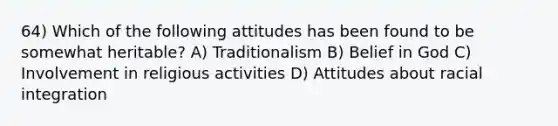 64) Which of the following attitudes has been found to be somewhat heritable? A) Traditionalism B) Belief in God C) Involvement in religious activities D) Attitudes about racial integration