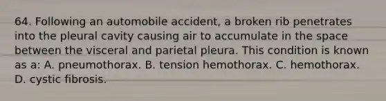 64. Following an automobile accident, a broken rib penetrates into the pleural cavity causing air to accumulate in the space between the visceral and parietal pleura. This condition is known as a: A. pneumothorax. B. tension hemothorax. C. hemothorax. D. cystic fibrosis.