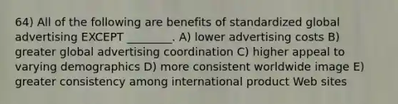 64) All of the following are benefits of standardized global advertising EXCEPT ________. A) lower advertising costs B) greater global advertising coordination C) higher appeal to varying demographics D) more consistent worldwide image E) greater consistency among international product Web sites