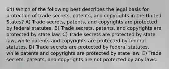 64) Which of the following best describes the legal basis for protection of trade secrets, patents, and copyrights in the United States? A) Trade secrets, patents, and copyrights are protected by federal statutes. B) Trade secrets, patents, and copyrights are protected by state law. C) Trade secrets are protected by state law, while patents and copyrights are protected by federal statutes. D) Trade secrets are protected by federal statutes, while patents and copyrights are protected by state law. E) Trade secrets, patents, and copyrights are not protected by any laws.