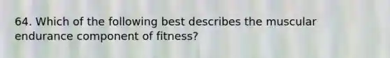 64. Which of the following best describes the muscular endurance component of fitness?