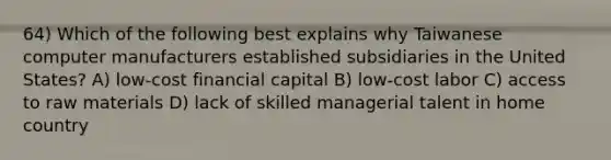 64) Which of the following best explains why Taiwanese computer manufacturers established subsidiaries in the United States? A) low-cost financial capital B) low-cost labor C) access to raw materials D) lack of skilled managerial talent in home country