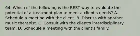 64. Which of the following is the BEST way to evaluate the potential of a treatment plan to meet a client's needs? A. Schedule a meeting with the client. B. Discuss with another music therapist. C. Consult with the client's interdisciplinary team. D. Schedule a meeting with the client's family.