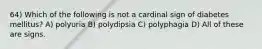 64) Which of the following is not a cardinal sign of diabetes mellitus? A) polyuria B) polydipsia C) polyphagia D) All of these are signs.