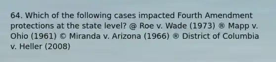 64. Which of the following cases impacted Fourth Amendment protections at the state level? @ Roe v. Wade (1973) ® Mapp v. Ohio (1961) © Miranda v. Arizona (1966) ® District of Columbia v. Heller (2008)