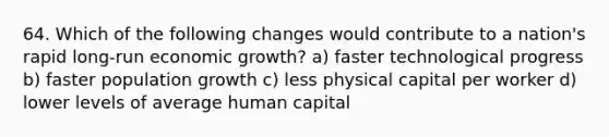 64. Which of the following changes would contribute to a nation's rapid long-run economic growth? a) faster technological progress b) faster population growth c) less physical capital per worker d) lower levels of average human capital