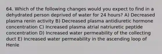 64. Which of the following changes would you expect to find in a dehydrated person deprived of water for 24 hours? A) Decreased plasma renin activity B) Decreased plasma antidiuretic hormone concentration C) Increased plasma atrial natriuretic peptide concentration D) Increased water permeability of the collecting duct E) Increased water permeability in the ascending loop of Henle