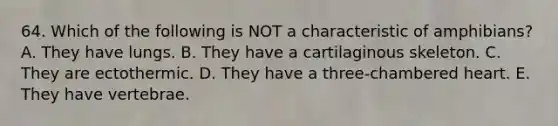 64. Which of the following is NOT a characteristic of amphibians? A. They have lungs. B. They have a cartilaginous skeleton. C. They are ectothermic. D. They have a three-chambered heart. E. They have vertebrae.