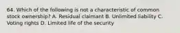 64. Which of the following is not a characteristic of common stock ownership? A. Residual claimant B. Unlimited liability C. Voting rights D. Limited life of the security