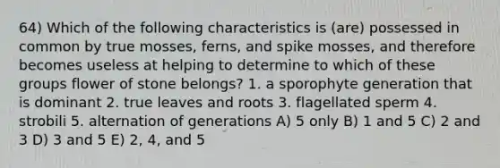 64) Which of the following characteristics is (are) possessed in common by true mosses, ferns, and spike mosses, and therefore becomes useless at helping to determine to which of these groups flower of stone belongs? 1. a sporophyte generation that is dominant 2. true leaves and roots 3. flagellated sperm 4. strobili 5. alternation of generations A) 5 only B) 1 and 5 C) 2 and 3 D) 3 and 5 E) 2, 4, and 5