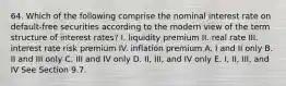 64. Which of the following comprise the nominal interest rate on default-free securities according to the modern view of the term structure of interest rates? I. liquidity premium II. real rate III. interest rate risk premium IV. inflation premium A. I and II only B. II and III only C. III and IV only D. II, III, and IV only E. I, II, III, and IV See Section 9.7.