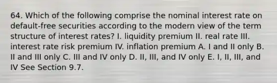 64. Which of the following comprise the nominal interest rate on default-free securities according to the modern view of the term structure of interest rates? I. liquidity premium II. real rate III. interest rate risk premium IV. inflation premium A. I and II only B. II and III only C. III and IV only D. II, III, and IV only E. I, II, III, and IV See Section 9.7.