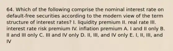 64. Which of the following comprise the nominal interest rate on default-free securities according to the modern view of the term structure of interest rates? I. liquidity premium II. real rate III. interest rate risk premium IV. inflation premium A. I and II only B. II and III only C. III and IV only D. II, III, and IV only E. I, II, III, and IV