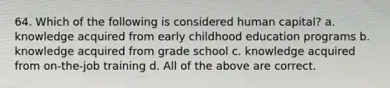 64. Which of the following is considered human capital? a. knowledge acquired from early childhood education programs b. knowledge acquired from grade school c. knowledge acquired from on-the-job training d. All of the above are correct.