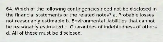 64. Which of the following contingencies need not be disclosed in the financial statements or the related notes? a. Probable losses not reasonably estimable b. Environmental liabilities that cannot be reasonably estimated c. Guarantees of indebtedness of others d. All of these must be disclosed.