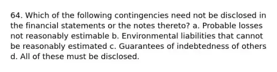 64. Which of the following contingencies need not be disclosed in the financial statements or the notes thereto? a. Probable losses not reasonably estimable b. Environmental liabilities that cannot be reasonably estimated c. Guarantees of indebtedness of others d. All of these must be disclosed.