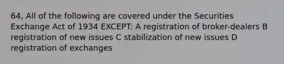 64, All of the following are covered under the Securities Exchange Act of 1934 EXCEPT: A registration of broker-dealers B registration of new issues C stabilization of new issues D registration of exchanges