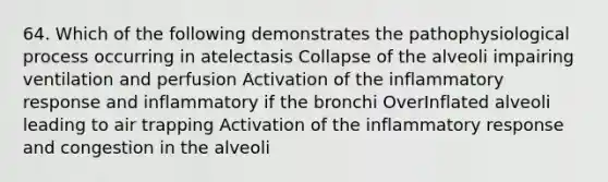 64. Which of the following demonstrates the pathophysiological process occurring in atelectasis Collapse of the alveoli impairing ventilation and perfusion Activation of the inflammatory response and inflammatory if the bronchi OverInflated alveoli leading to air trapping Activation of the inflammatory response and congestion in the alveoli