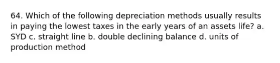 64. Which of the following depreciation methods usually results in paying the lowest taxes in the early years of an assets life? a. SYD c. straight line b. double declining balance d. units of production method